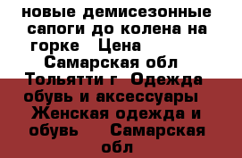 новые демисезонные сапоги до колена на горке › Цена ­ 2 000 - Самарская обл., Тольятти г. Одежда, обувь и аксессуары » Женская одежда и обувь   . Самарская обл.